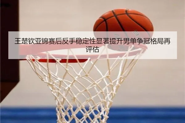 王楚钦亚锦赛后反手稳定性显著提升男单争冠格局再评估